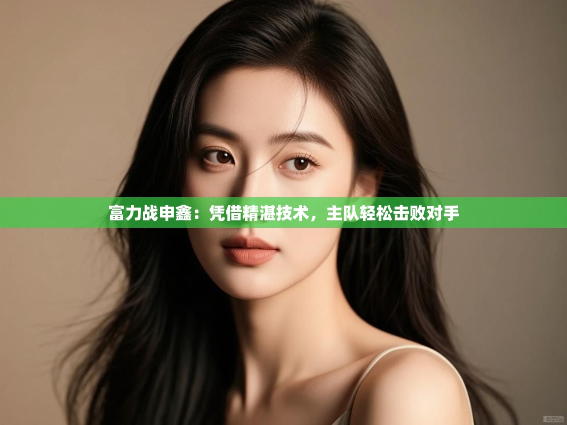 云开体育app官网入口网页版-富力战申鑫：凭借精湛技术，主队轻松击败对手  第1张