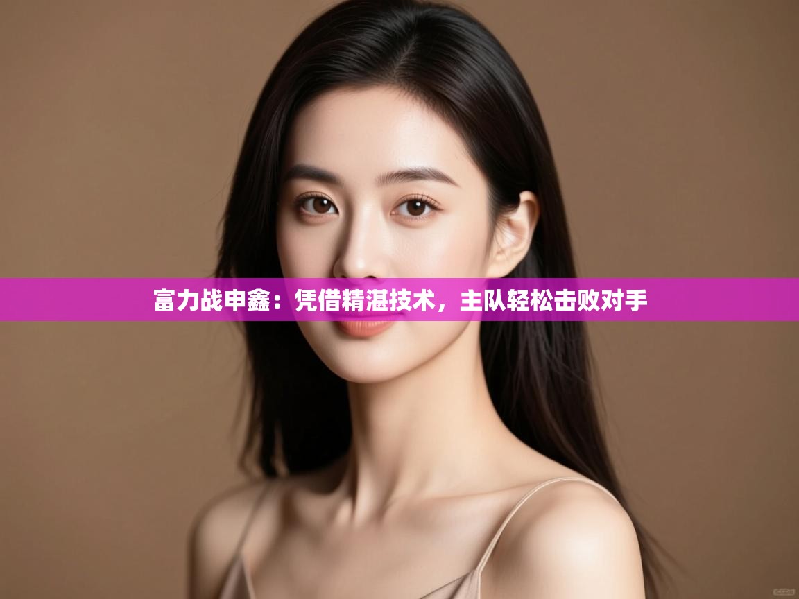 云开体育app官网入口网页版-富力战申鑫：凭借精湛技术，主队轻松击败对手  第2张