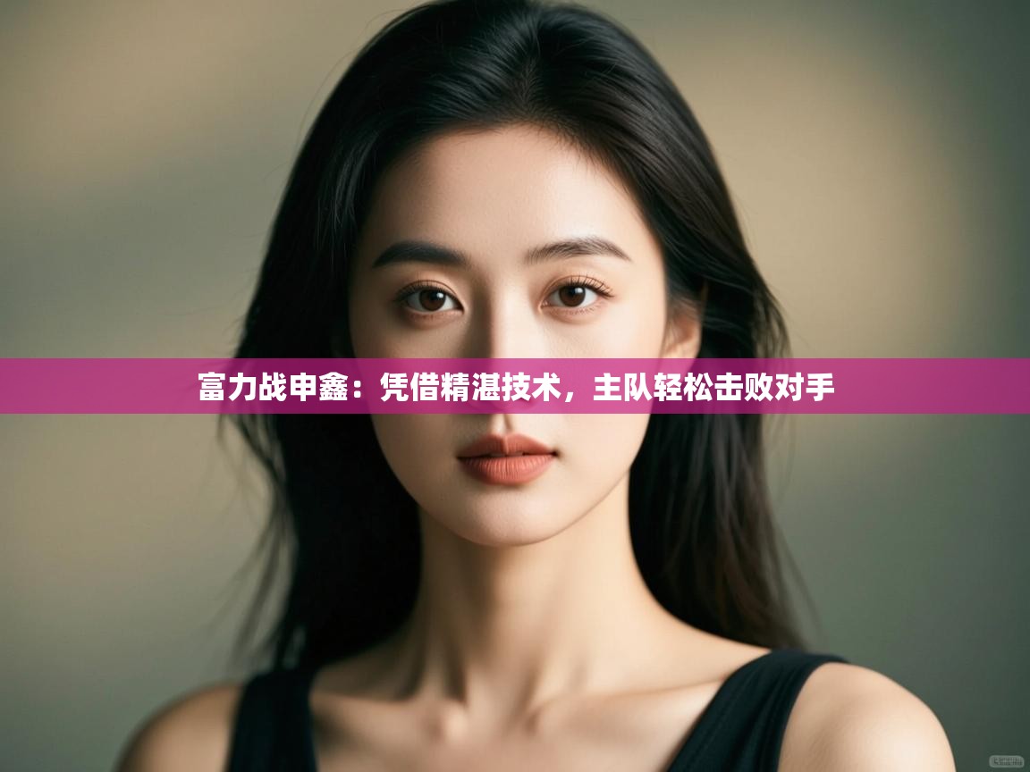 云开体育app官网入口网页版-富力战申鑫：凭借精湛技术，主队轻松击败对手  第3张